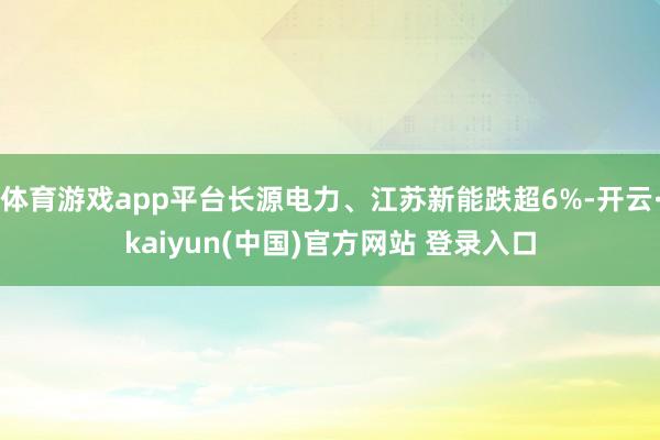 体育游戏app平台长源电力、江苏新能跌超6%-开云·kaiyun(中国)官方网站 登录入口