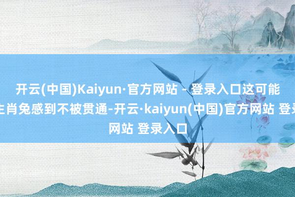开云(中国)Kaiyun·官方网站 - 登录入口这可能会让生肖兔感到不被贯通-开云·kaiyun(中国)官方网站 登录入口