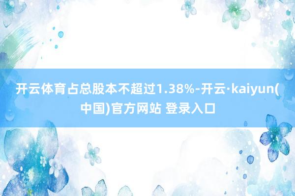 开云体育占总股本不超过1.38%-开云·kaiyun(中国)官方网站 登录入口