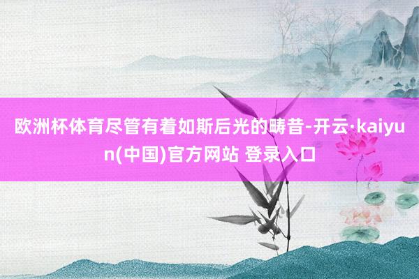 欧洲杯体育尽管有着如斯后光的畴昔-开云·kaiyun(中国)官方网站 登录入口