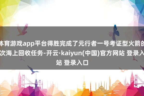 体育游戏app平台得胜完成了元行者一号考证型火箭的初次海上回收任务-开云·kaiyun(中国)官方网站 登录入口
