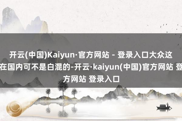 开云(中国)Kaiyun·官方网站 - 登录入口大众这几十年在国内可不是白混的-开云·kaiyun(中国)官方网站 登录入口