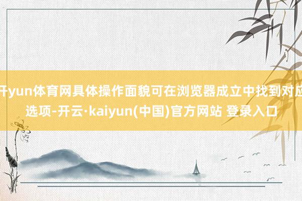 开yun体育网具体操作面貌可在浏览器成立中找到对应选项-开云·kaiyun(中国)官方网站 登录入口