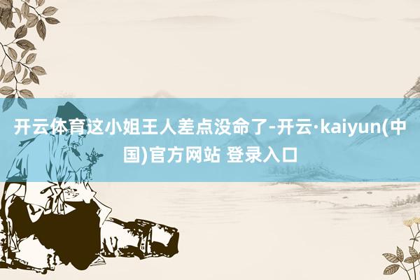 开云体育这小姐王人差点没命了-开云·kaiyun(中国)官方网站 登录入口