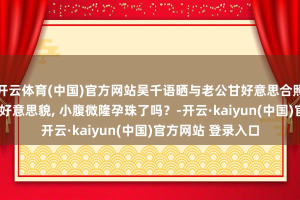 开云体育(中国)官方网站吴千语晒与老公甘好意思合照, 她留刘海遮住了好意思貌, 小腹微隆孕珠了吗？-开云·kaiyun(中国)官方网站 登录入口