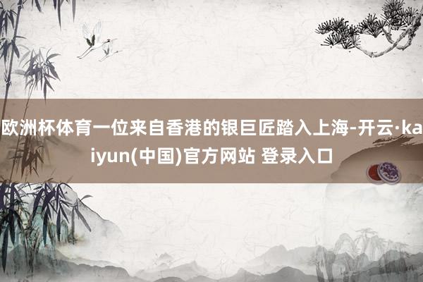 欧洲杯体育一位来自香港的银巨匠踏入上海-开云·kaiyun(中国)官方网站 登录入口