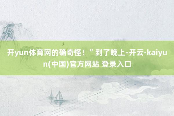 开yun体育网的确奇怪！”到了晚上-开云·kaiyun(中国)官方网站 登录入口