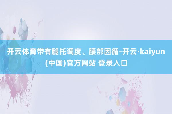 开云体育带有腿托调度、腰部因循-开云·kaiyun(中国)官方网站 登录入口