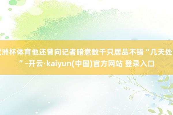 欧洲杯体育他还曾向记者暗意数千只居品不错“几天处罚”-开云·kaiyun(中国)官方网站 登录入口