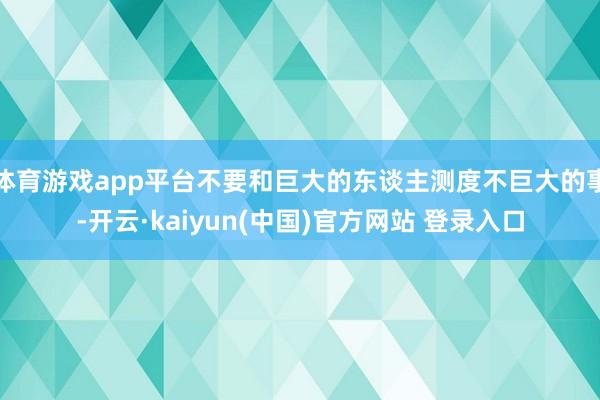 体育游戏app平台不要和巨大的东谈主测度不巨大的事-开云·kaiyun(中国)官方网站 登录入口