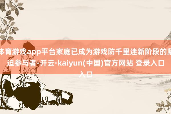 体育游戏app平台家庭已成为游戏防千里迷新阶段的紧迫参与者-开云·kaiyun(中国)官方网站 登录入口