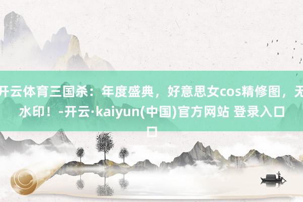 开云体育三国杀：年度盛典，好意思女cos精修图，无水印！-开云·kaiyun(中国)官方网站 登录入口