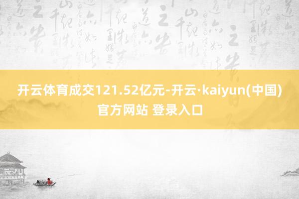开云体育成交121.52亿元-开云·kaiyun(中国)官方网站 登录入口