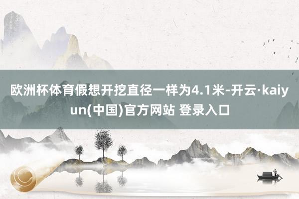 欧洲杯体育假想开挖直径一样为4.1米-开云·kaiyun(中国)官方网站 登录入口