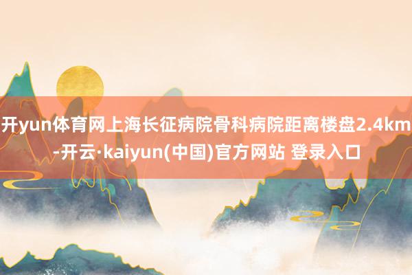 开yun体育网上海长征病院骨科病院距离楼盘2.4km-开云·kaiyun(中国)官方网站 登录入口