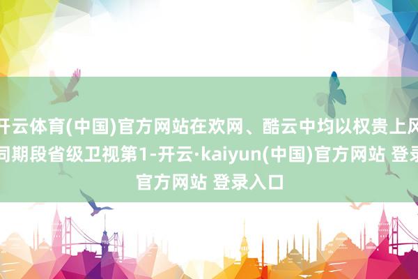 开云体育(中国)官方网站在欢网、酷云中均以权贵上风名次同期段省级卫视第1-开云·kaiyun(中国)官方网站 登录入口