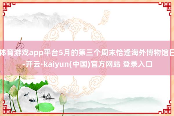 体育游戏app平台5月的第三个周末恰逢海外博物馆日-开云·kaiyun(中国)官方网站 登录入口