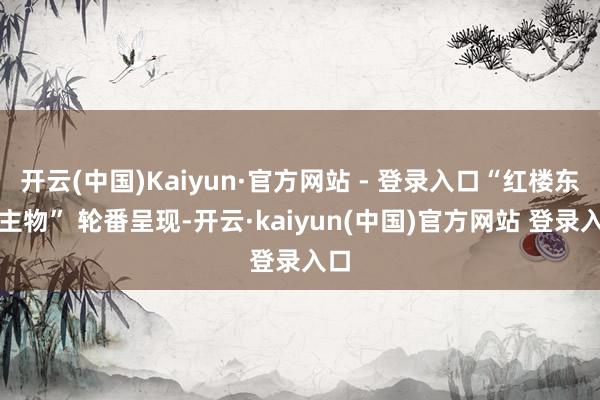 开云(中国)Kaiyun·官方网站 - 登录入口“红楼东谈主物” 轮番呈现-开云·kaiyun(中国)官方网站 登录入口