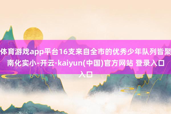 体育游戏app平台16支来自全市的优秀少年队列皆聚南化实小-开云·kaiyun(中国)官方网站 登录入口