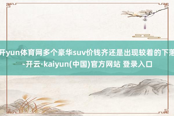 开yun体育网多个豪华suv价钱齐还是出现较着的下落-开云·kaiyun(中国)官方网站 登录入口
