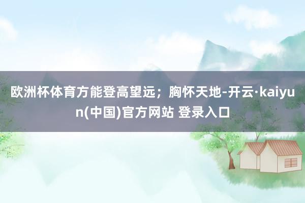 欧洲杯体育方能登高望远；胸怀天地-开云·kaiyun(中国)官方网站 登录入口