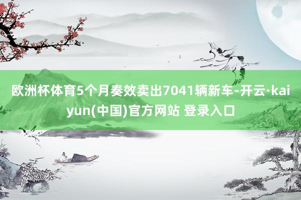 欧洲杯体育5个月奏效卖出7041辆新车-开云·kaiyun(中国)官方网站 登录入口