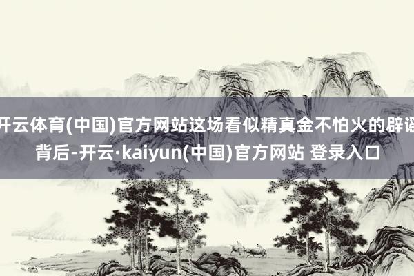 开云体育(中国)官方网站这场看似精真金不怕火的辟谣背后-开云·kaiyun(中国)官方网站 登录入口