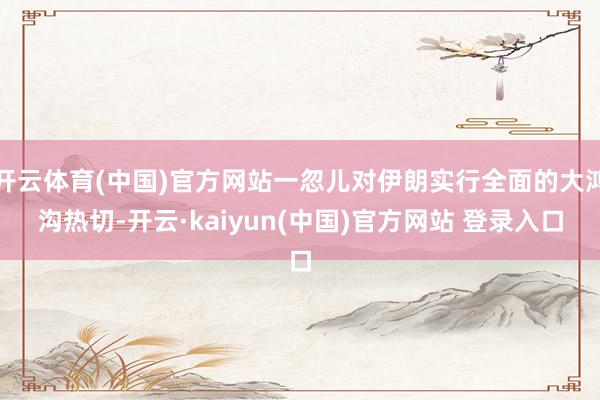 开云体育(中国)官方网站一忽儿对伊朗实行全面的大鸿沟热切-开云·kaiyun(中国)官方网站 登录入口