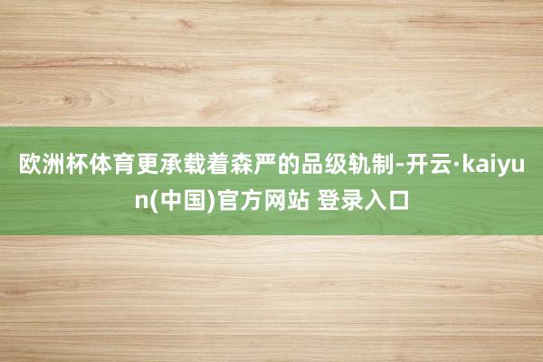 欧洲杯体育更承载着森严的品级轨制-开云·kaiyun(中国)官方网站 登录入口