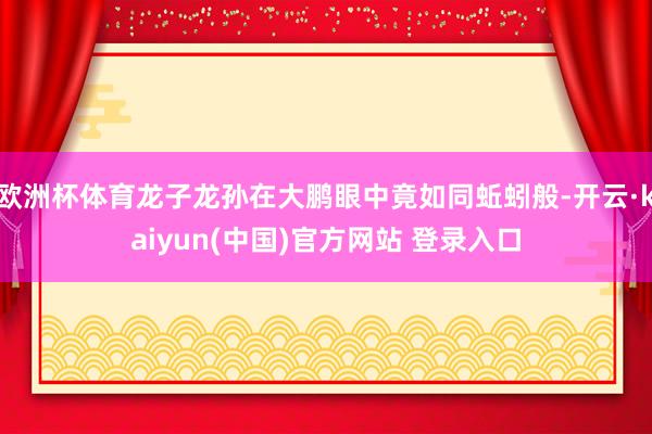 欧洲杯体育龙子龙孙在大鹏眼中竟如同蚯蚓般-开云·kaiyun(中国)官方网站 登录入口