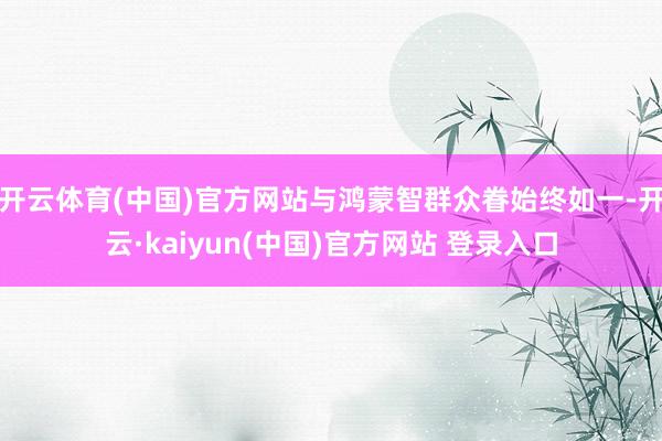 开云体育(中国)官方网站与鸿蒙智群众眷始终如一-开云·kaiyun(中国)官方网站 登录入口