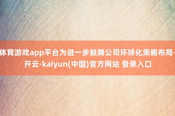体育游戏app平台为进一步鼓舞公司环球化策略布局-开云·kaiyun(中国)官方网站 登录入口