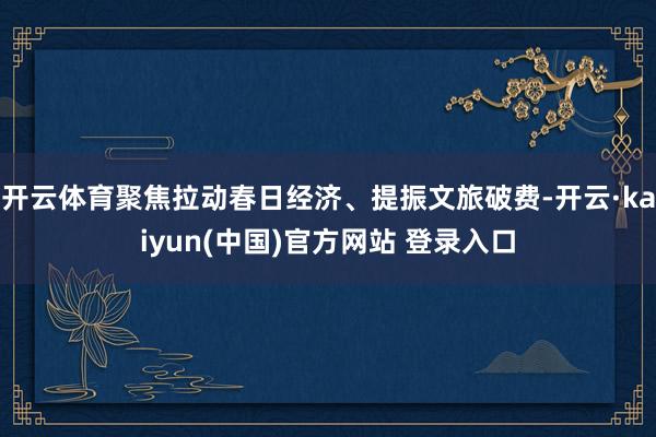 开云体育聚焦拉动春日经济、提振文旅破费-开云·kaiyun(中国)官方网站 登录入口