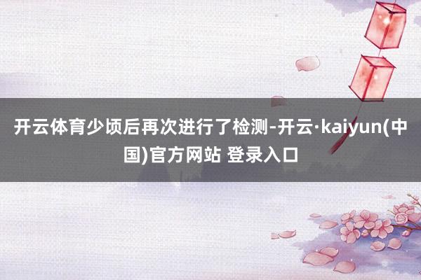 开云体育少顷后再次进行了检测-开云·kaiyun(中国)官方网站 登录入口