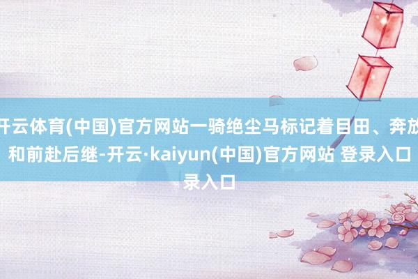 开云体育(中国)官方网站一骑绝尘马标记着目田、奔放和前赴后继-开云·kaiyun(中国)官方网站 登录入口