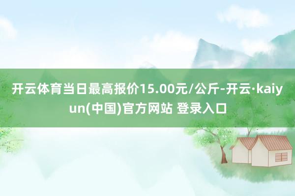 开云体育当日最高报价15.00元/公斤-开云·kaiyun(中国)官方网站 登录入口