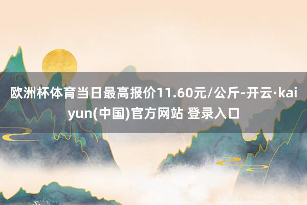 欧洲杯体育当日最高报价11.60元/公斤-开云·kaiyun(中国)官方网站 登录入口