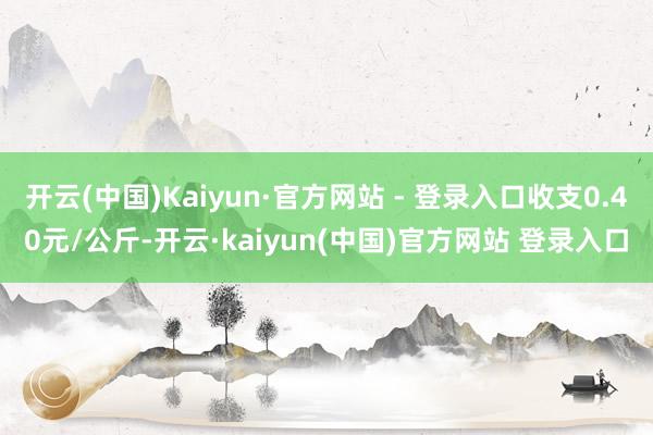开云(中国)Kaiyun·官方网站 - 登录入口收支0.40元/公斤-开云·kaiyun(中国)官方网站 登录入口