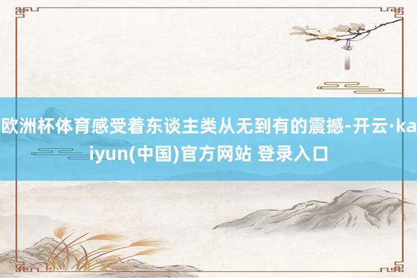 欧洲杯体育感受着东谈主类从无到有的震撼-开云·kaiyun(中国)官方网站 登录入口