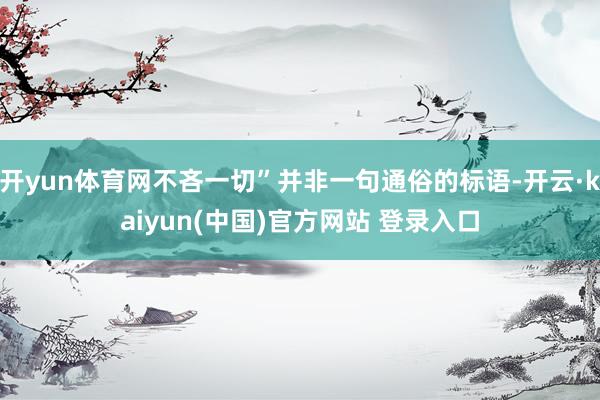 开yun体育网不吝一切”并非一句通俗的标语-开云·kaiyun(中国)官方网站 登录入口