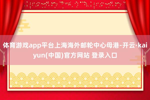 体育游戏app平台上海海外邮轮中心母港-开云·kaiyun(中国)官方网站 登录入口