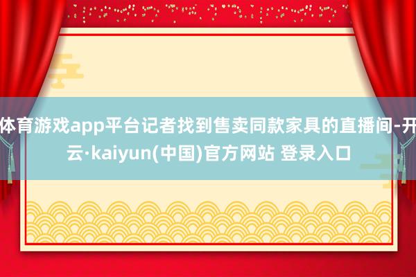 体育游戏app平台记者找到售卖同款家具的直播间-开云·kaiyun(中国)官方网站 登录入口
