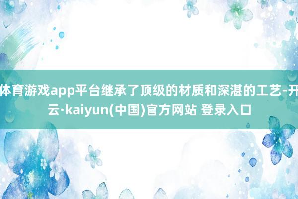体育游戏app平台继承了顶级的材质和深湛的工艺-开云·kaiyun(中国)官方网站 登录入口