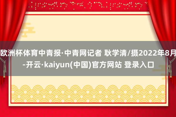 欧洲杯体育中青报·中青网记者 耿学清/摄2022年8月-开云·kaiyun(中国)官方网站 登录入口