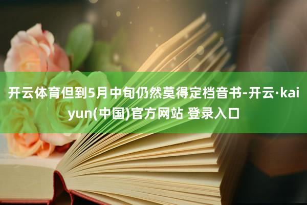 开云体育但到5月中旬仍然莫得定档音书-开云·kaiyun(中国)官方网站 登录入口