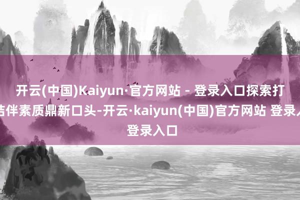 开云(中国)Kaiyun·官方网站 - 登录入口探索打造结伴素质鼎新口头-开云·kaiyun(中国)官方网站 登录入口