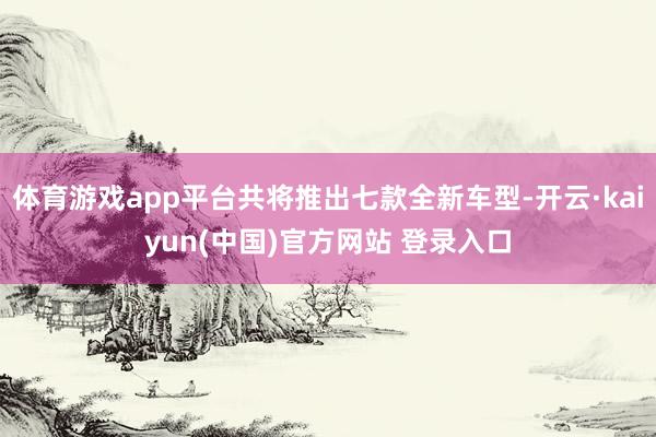 体育游戏app平台共将推出七款全新车型-开云·kaiyun(中国)官方网站 登录入口