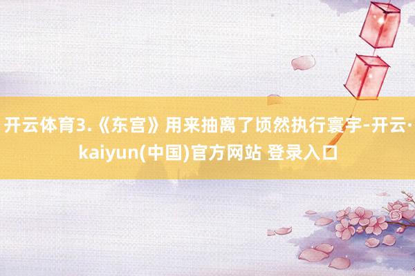 开云体育3.《东宫》用来抽离了顷然执行寰宇-开云·kaiyun(中国)官方网站 登录入口