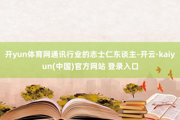 开yun体育网通讯行业的志士仁东谈主-开云·kaiyun(中国)官方网站 登录入口