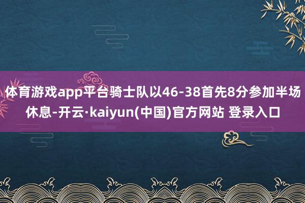 体育游戏app平台骑士队以46-38首先8分参加半场休息-开云·kaiyun(中国)官方网站 登录入口